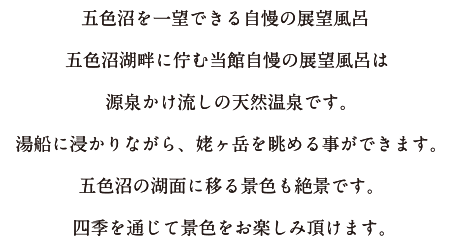 五色沼を一望できる自慢の展望風呂五色沼湖畔に佇む当館自慢の展望風呂は源泉かけ流しの天然温泉です。湯船に浸かりながら、姥ヶ岳を眺める事ができます。五色沼の湖面に移る景色も絶景です。四季を通じて景色をお楽しみ頂けます。