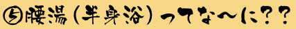⑤腰湯（半身浴）ってな〜に？？